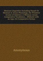 Mexican Linguistics Including Nauatl Or Mexican in Aryan Phonology, the Primitive Aryans of America: A Mexican-Aryan Comparative Vocabulary, . Sibilants with an App. On Comparative Syntax