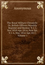 The Royal Military Chronicle: Or, British Officers Monthly Register and Mentor. V.1-7, Nov.1810-Apr.1814; New Ser. V.1-6, May 1814-Apr.1817, Volume 1