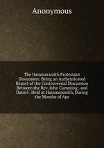 The Hammersmith Protestant Discussion: Being an Authenticated Report of the Controversial Discussion Between the Rev. John Cumming . and Daniel . Held at Hammersmith, During the Months of Apr