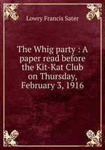 The Whig party : A paper read before the Kit-Kat Club on Thursday, February 3, 1916