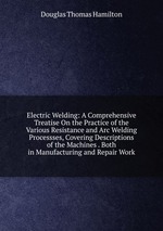 Electric Welding: A Comprehensive Treatise On the Practice of the Various Resistance and Arc Welding Processses, Covering Descriptions of the Machines . Both in Manufacturing and Repair Work