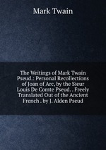 The Writings of Mark Twain Pseud.: Personal Recollections of Joan of Arc, by the Sieur Louis De Comte Pseud. . Freely Translated Out of the Ancient French . by J. Alden Pseud