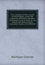 The visitation of the county of Huntingdon, under the authority of William Camden, Clareneaux king of arms, by his deputy, Nicholas Charles, Lancaster herald, A. D. MDCXIII