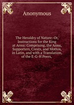 The Heraldry of Nature: Or, Instructions for the King at Arms: Comprising, the Arms, Supporters, Crests, and Mottos, in Latin, and with a Translation, of the E-G-H Peers,
