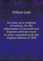 An essay on a congress of nations, for the adjustment of international disputes without resort to arms; reprinted from the original edition of 1840