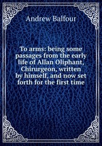 To arms: being some passages from the early life of Allan Oliphant, Chirurgeon, written by himself, and now set forth for the first time