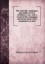 The early life, campaigns, and public services of Robert E. Lee; with a record of the campaigns and heroic deeds of his companions in arms