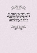Text Book On The Theory Of The Motion Of Projectiles, The History, Manufacture, And Explosive Force Of Gunpowder, The History Of Small Arms, The Method Of Conducting Experiments