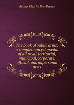 The book of public arms: a complete encyclopdia of all royal, territorial, municipal, corporate, official, and impersonal arms