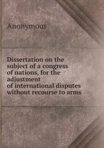 Dissertation on the subject of a congress of nations, for the adjustment of international disputes without recourse to arms