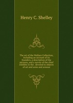 The art of the Wallace Collection, including an account of its founders, a description of the pictures, and a survey of the chief exhibits in the . devoted to objects of art and arms and armour