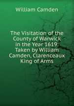 The Visitation of the County of Warwick in the Year 1619: Taken by William Camden, Clarenceaux King of Arms
