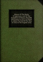 History Of The Battle Of Agincourt, And Of The Expedition Of Henry The Fifth Into France In 1415; To Which Is Added The Roll Of The Men At Arms In The English Army