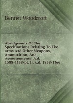 Abridgments Of The Specifications Relating To Fire-arms And Other Weapons, Ammunition, And Accoutrements: A.d. 1588-1858-pt. Ii. A.d. 1858-1866