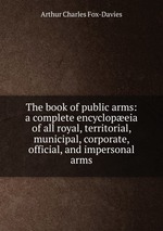 The book of public arms: a complete encyclopeia of all royal, territorial, municipal, corporate, official, and impersonal arms