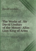 The Works of . Sir David Lindsay of the Mount: Alias Lion King of Arms