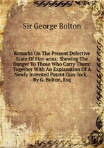 Remarks On The Present Defective State Of Fire-arms: Shewing The Danger To Those Who Carry Them: Together With An Explanation Of A Newly Invented Patent Gun-lock, . By G. Bolton, Esq