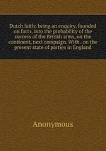 Dutch faith: being an enquiry, founded on facts, into the probability of the success of the British arms, on the continent, next campaign. With . on the present state of parties in England