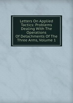 Letters On Applied Tactics: Problems Dealing With The Operations Of Detachments Of The Three Arms, Volume 1