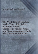 The Visitation of London in the Year 1568: Taken by Robert Cooke, Clarenceux King of Arms, and Since Augmented Both with Descents and Arms