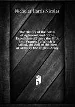The History of the Battle of Agincourt and of the Expedition of Henry the Fifth Into France: To Which Is Added, the Roll of the Men at Arms, in the English Army