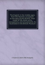The English in the middle ages; from the Norman usurpation to the days of the Stuarts. Their mode of life, dress, arms, occupations, and amusements. As illustrated in the British Museum