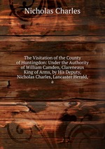 The Visitation of the County of Huntingdon: Under the Authority of William Camden, Clareneaux King of Arms, by His Deputy, Nicholas Charles, Lancaster Herald, a
