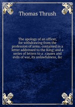 The apology of an officer, for withdrawing from the profession of arms: contained in a letter addressed to the King; and a series of letters to a . causes and evils of war, its unlawfulness, &c