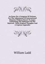 An Essay On A Congress Of Nations, For The Adjustment Of International Disputes Without Resort To Arms: Containing The Substance Of The Rejected . With Original Thoughts And A Copious Appendix