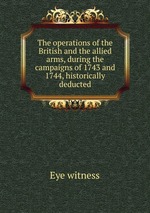 The operations of the British and the allied arms, during the campaigns of 1743 and 1744, historically deducted