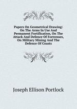 Papers On Geometrical Drawing: On The Arms In Use And Permanent Fortification, On The Attack And Defence Of Fortresses, On Military Mining And The Defence Of Coasts