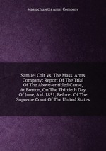 Samuel Colt Vs. The Mass. Arms Company: Report Of The Trial Of The Above-entitled Cause, At Boston, On The Thirtieth Day Of June, A.d. 1851, Before . Of The Supreme Court Of The United States