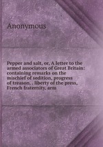 Pepper and salt, or, A letter to the armed associators of Great Britain: containing remarks on the mischief of sedition, progress of treason, . liberty of the press, French fraternity, arm