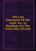 The Last Discourses Of Our Lord: Arr. As Readings For The Forty Days Of Lent