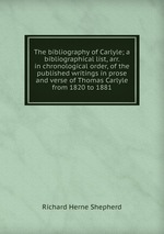 The bibliography of Carlyle; a bibliographical list, arr. in chronological order, of the published writings in prose and verse of Thomas Carlyle from 1820 to 1881
