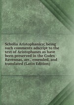 Scholia Aristophanica; being such comments adscript to the text of Aristophanes as have been preserved in the Codex Ravennas, arr., emended, and translated (Latin Edition)