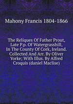 The Reliques Of Father Prout, Late P.p. Of Watergrasshill, In The County Of Cork, Ireland. Collected And Arr. By Oliver Yorke; With Illus. By Alfred Croquis (daniel Maclise)