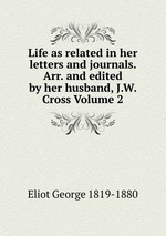 Life as related in her letters and journals. Arr. and edited by her husband, J.W. Cross Volume 2