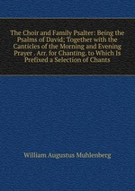 The Choir and Family Psalter: Being the Psalms of David; Together with the Canticles of the Morning and Evening Prayer . Arr. for Chanting. to Which Is Prefixed a Selection of Chants