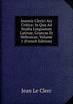 Joannis Clerici Ars Critica: In Qua Ad Studia Linguarum Latinae, Graecae Et Hebraicae, Volume 1 (French Edition)
