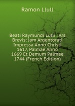 Beati Raymundi Lulli . Ars Brevis: Jam Argentorati Impressa Anno Christi 1617, Palmae Anno 1669 Et Demum Palmae 1744 (French Edition)