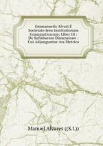 Emmanuelis Alvari  Societate Jesu Institutionum Grammaticarum: Liber Iii : De Syllabarum Dimensione : Cui Adjunguntur Ars Metrica