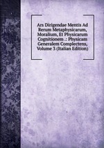 Ars Dirigendae Mentis Ad Rerum Metaphysicarum, Moralium, Et Physicarum Cognitionem .: Physicam Generalem Complectens, Volume 3 (Italian Edition)