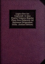 Logica Sive Ars Cogitandi: In Qua Praeter Vulgares Regulas Plura Nova Habentur Ad Rationem Dirigendam Utilia . (Italian Edition)
