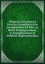 Palaestra Scholastica Sive Ars Subsidiaria Pro Incipientibus Ad Rit, et Rect Propugnandum, et Impugnandum In Publicis Disputationibus