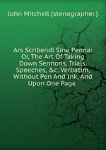 Ars Scribendi Sine Penna: Or, The Art Of Taking Down Sermons, Trials, Speeches, &c. Verbatim, Without Pen And Ink, And Upon One Page
