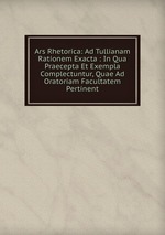 Ars Rhetorica: Ad Tullianam Rationem Exacta : In Qua Praecepta Et Exempla Complectuntur, Quae Ad Oratoriam Facultatem Pertinent