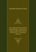 Ars Cogitandi, Sive Scientia Cogitationum Cogitantium: Cogitationibus Necessariis Instructa Et A Peregrinis Liberata