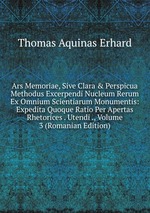 Ars Memoriae, Sive Clara & Perspicua Methodus Excerpendi Nucleum Rerum Ex Omnium Scientiarum Monumentis: Expedita Quoque Ratio Per Apertas Rhetorices . Utendi ., Volume 3 (Romanian Edition)