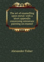 The art of enamelling upon metal: with a short appendix concerning miniature painting on enamel